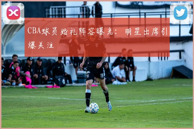 CBA球员婚礼阵容曝光：明星出席引爆关注